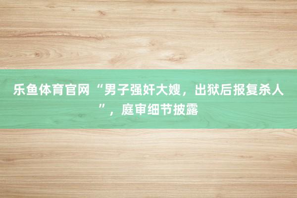 乐鱼体育官网 “男子强奸大嫂，出狱后报复杀人”，庭审细节披露