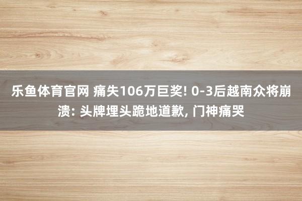 乐鱼体育官网 痛失106万巨奖! 0-3后越南众将崩溃: 头牌埋头跪地道歉, 门神痛哭