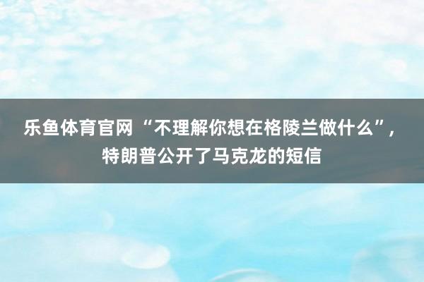 乐鱼体育官网 “不理解你想在格陵兰做什么”, 特朗普公开了马克龙的短信
