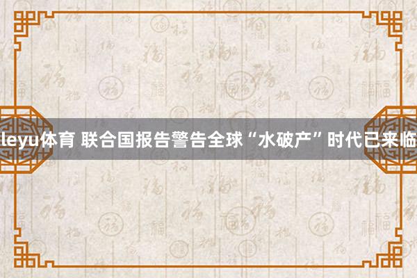 leyu体育 联合国报告警告全球“水破产”时代已来临