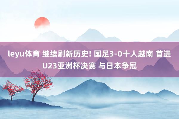 leyu体育 继续刷新历史! 国足3-0十人越南 首进U23亚洲杯决赛 与日本争冠
