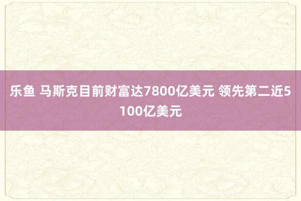 乐鱼 马斯克目前财富达7800亿美元 领先第二近5100亿美元