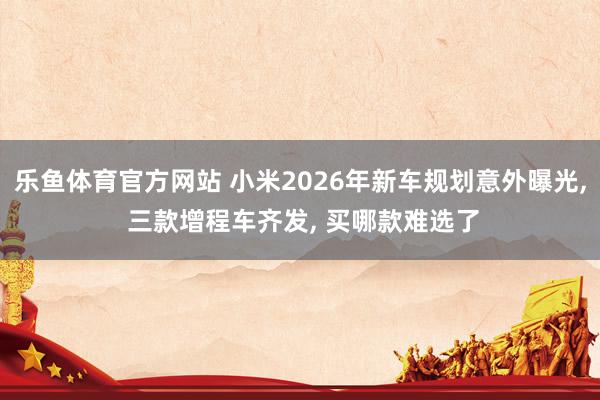 乐鱼体育官方网站 小米2026年新车规划意外曝光, 三款增程车齐发, 买哪款难选了