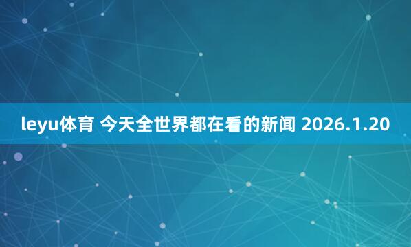 leyu体育 今天全世界都在看的新闻 2026.1.20