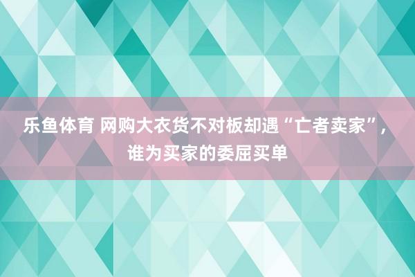 乐鱼体育 网购大衣货不对板却遇“亡者卖家”, 谁为买家的委屈买单