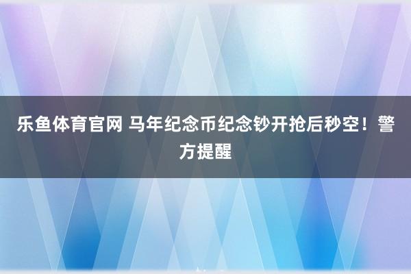乐鱼体育官网 马年纪念币纪念钞开抢后秒空！警方提醒