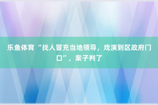 乐鱼体育 “找人冒充当地领导，戏演到区政府门口”，案子判了