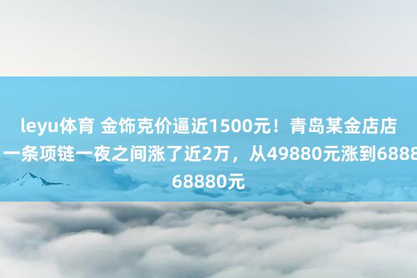 leyu体育 金饰克价逼近1500元！青岛某金店店员：一条项链一夜之间涨了近2万，从49880元涨到68880元