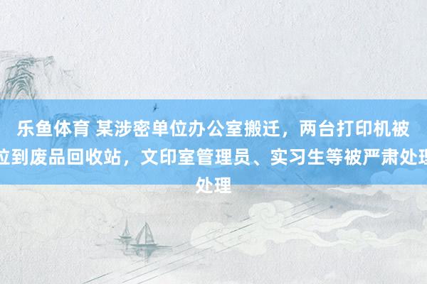 乐鱼体育 某涉密单位办公室搬迁，两台打印机被拉到废品回收站，文印室管理员、实习生等被严肃处理