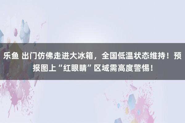 乐鱼 出门仿佛走进大冰箱，全国低温状态维持！预报图上“红眼睛”区域需高度警惕！