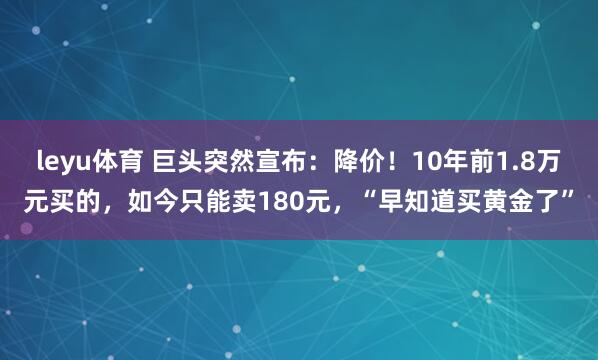 leyu体育 巨头突然宣布:降价!10年前1.8万元买的,如今只能卖180元,“早知道买黄金了”