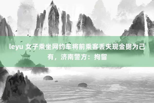 leyu 女子乘坐网约车将前乘客丢失现金据为己有，济南警方：拘留