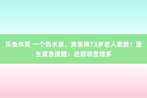 乐鱼体育 一个热水袋，竟害得73岁老人截肢！医生紧急提醒：近期明显增多