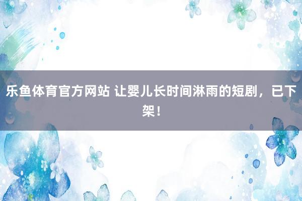 乐鱼体育官方网站 让婴儿长时间淋雨的短剧，已下架！