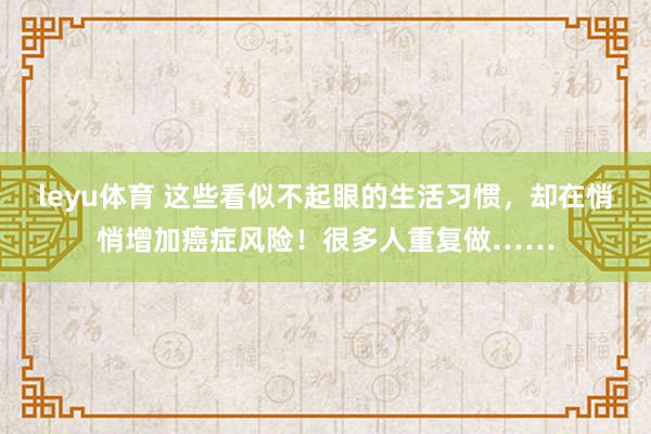 leyu体育 这些看似不起眼的生活习惯，却在悄悄增加癌症风险！很多人重复做……