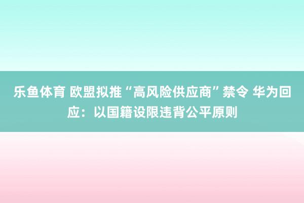 乐鱼体育 欧盟拟推“高风险供应商”禁令 华为回应：以国籍设限违背公平原则