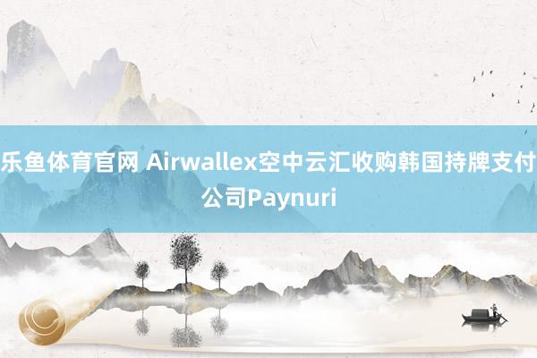 乐鱼体育官网 Airwallex空中云汇收购韩国持牌支付公司Paynuri