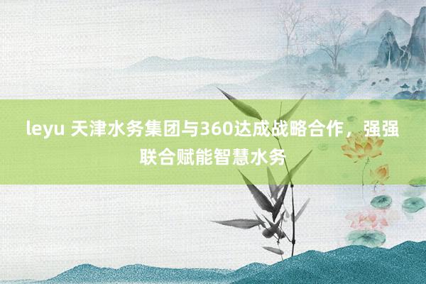 leyu 天津水务集团与360达成战略合作,强强联合赋能智慧水务