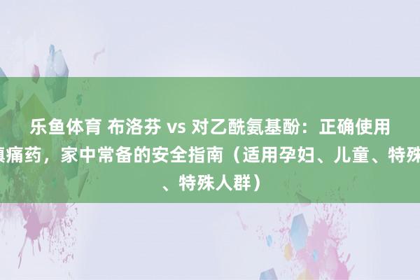 乐鱼体育 布洛芬 vs 对乙酰氨基酚：正确使用解热镇痛药，家中常备的安全指南（适用孕妇、儿童、特殊人群）