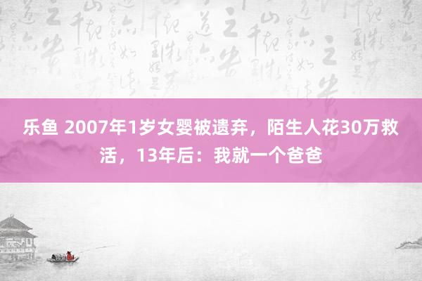 乐鱼 2007年1岁女婴被遗弃，陌生人花30万救活，13年后：我就一个爸爸