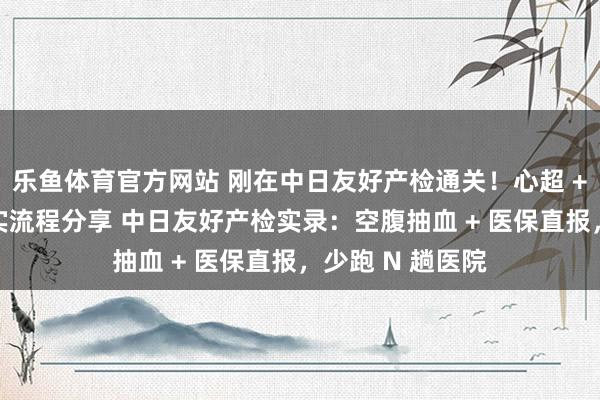 乐鱼体育官方网站 刚在中日友好产检通关！心超 + 唐筛避坑，真实流程分享 中日友好产检实录：空腹抽血 + 医保直报，少跑 N 趟医院
