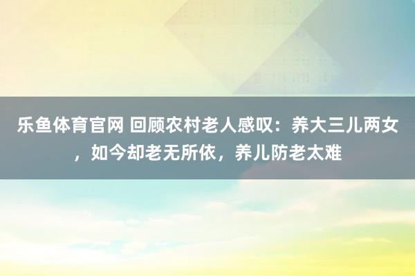 乐鱼体育官网 回顾农村老人感叹：养大三儿两女，如今却老无所依，养儿防老太难
