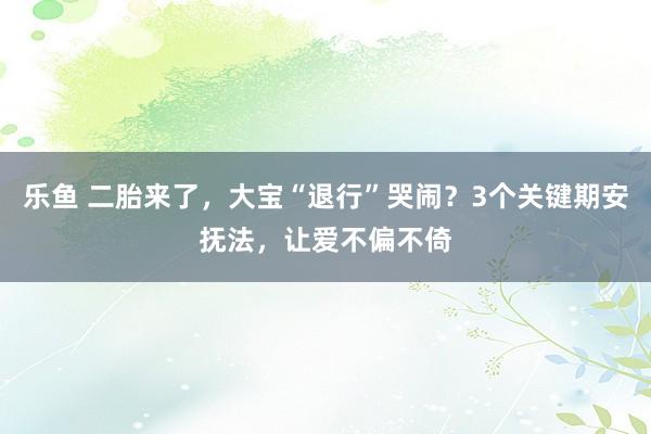 乐鱼 二胎来了，大宝“退行”哭闹？3个关键期安抚法，让爱不偏不倚