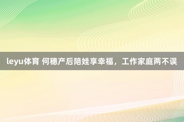 leyu体育 何穗产后陪娃享幸福，工作家庭两不误