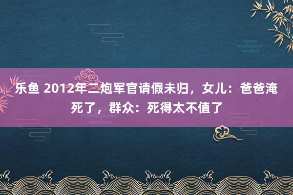 乐鱼 2012年二炮军官请假未归，女儿：爸爸淹死了，群众：死得太不值了