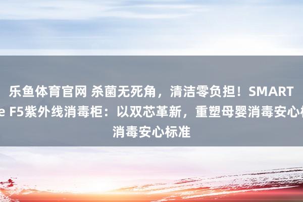 乐鱼体育官网 杀菌无死角，清洁零负担！SMARTcare F5紫外线消毒柜：以双芯革新，重塑母婴消毒安心标准