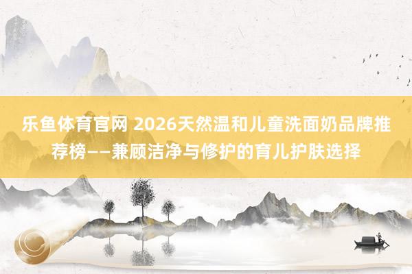 乐鱼体育官网 2026天然温和儿童洗面奶品牌推荐榜——兼顾洁净与修护的育儿护肤选择