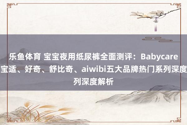 乐鱼体育 宝宝夜用纸尿裤全面测评：Babycare、帮宝适、好奇、舒比奇、aiwibi五大品牌热门系列深度解析