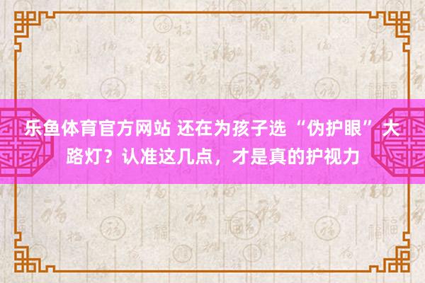乐鱼体育官方网站 还在为孩子选 “伪护眼” 大路灯？认准这几点，才是真的护视力