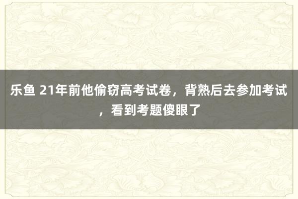 乐鱼 21年前他偷窃高考试卷，背熟后去参加考试，看到考题傻眼了