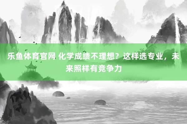 乐鱼体育官网 化学成绩不理想？这样选专业，未来照样有竞争力