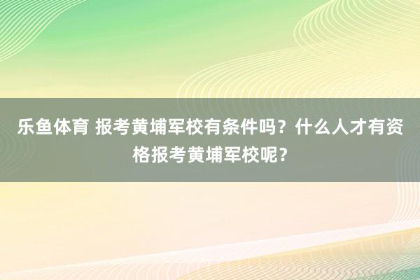 乐鱼体育 报考黄埔军校有条件吗？什么人才有资格报考黄埔军校呢？