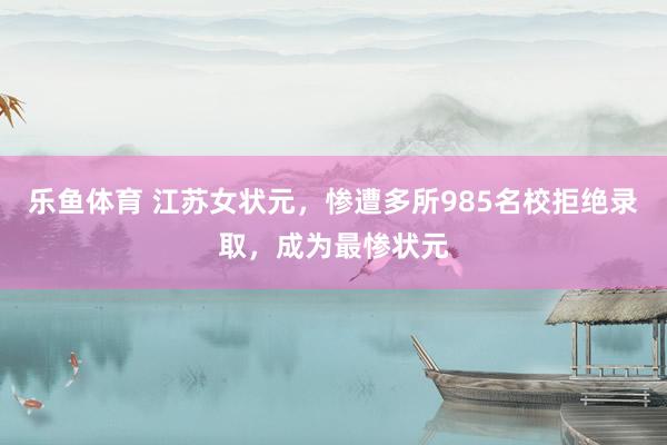乐鱼体育 江苏女状元，惨遭多所985名校拒绝录取，成为最惨状元