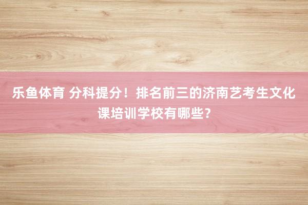 乐鱼体育 分科提分！排名前三的济南艺考生文化课培训学校有哪些？