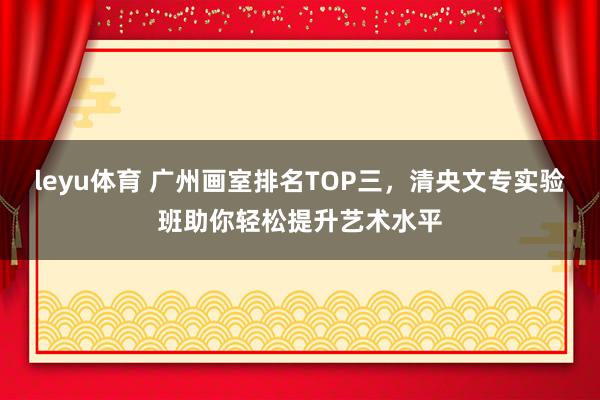 leyu体育 广州画室排名TOP三,清央文专实验班助你轻松提升艺术水平