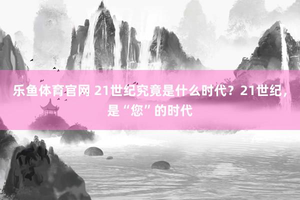 乐鱼体育官网 21世纪究竟是什么时代？21世纪，是“您”的时代
