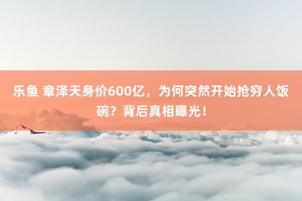 乐鱼 章泽天身价600亿，为何突然开始抢穷人饭碗？背后真相曝光！