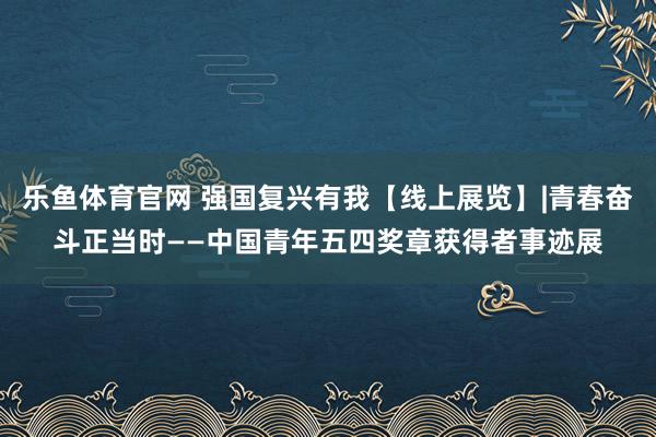 乐鱼体育官网 强国复兴有我【线上展览】|青春奋斗正当时——中国青年五四奖章获得者事迹展