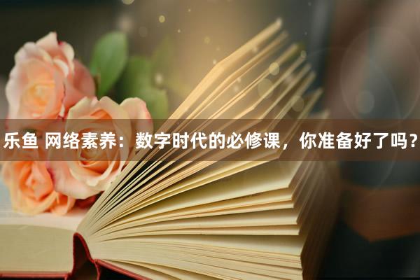 乐鱼 网络素养：数字时代的必修课，你准备好了吗？