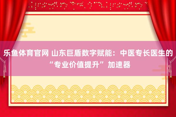 乐鱼体育官网 山东巨盾数字赋能：中医专长医生的 “专业价值提升” 加速器