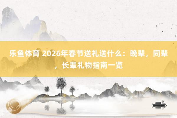 乐鱼体育 2026年春节送礼送什么：晚辈，同辈，长辈礼物指南一览