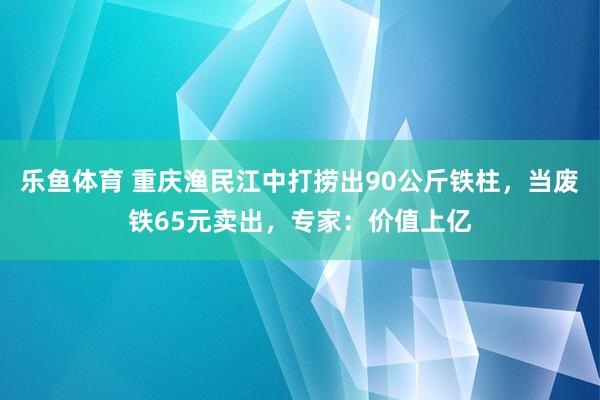 乐鱼体育 重庆渔民江中打捞出90公斤铁柱，当废铁65元卖出，专家：价值上亿