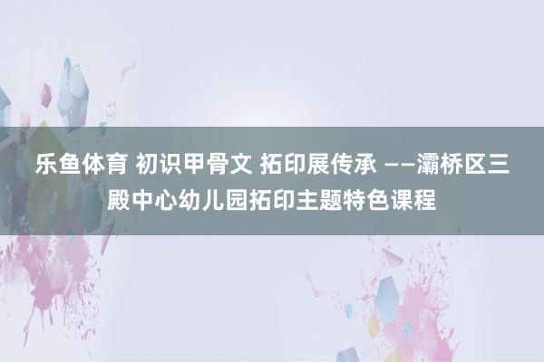 乐鱼体育 初识甲骨文 拓印展传承 ——灞桥区三殿中心幼儿园拓印主题特色课程