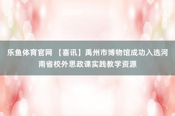 乐鱼体育官网 【喜讯】禹州市博物馆成功入选河南省校外思政课实践教学资源
