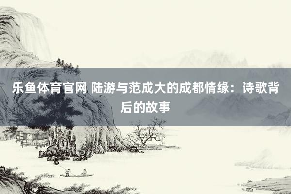 乐鱼体育官网 陆游与范成大的成都情缘：诗歌背后的故事