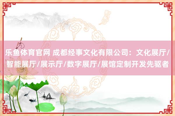 乐鱼体育官网 成都经事文化有限公司：文化展厅/智能展厅/展示厅/数字展厅/展馆定制开发先驱者